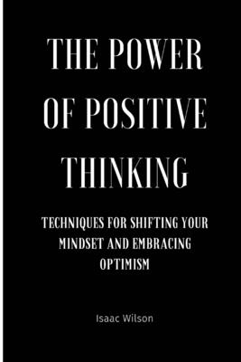 The Power of Positive Thinking: Techniques for Shifting Your Mindset and Embracing Optimism - Wilson, Isaac