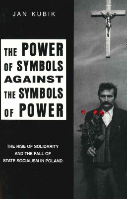 The Power of Symbols Against the Symbols of Power: The Rise of Solidarity and the Fall of State Socialism in Poland - Kubik, Jan