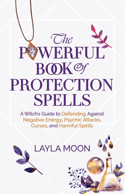 The Powerful Book of Protection Spells: A Witch's Guide to Defending Against Negative Energy, Psychic Attacks, Curses, and Harmful Spirits - Moon, Layla