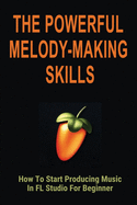 The Powerful Melody-Making Skills: How To Start Producing Music In FL Studio For Beginner: How To Make A Melody From A Chord Progression