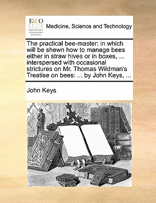 The Practical Bee-Master: In Which Will Be Shewn How to Manage Bees Either in Straw Hives or in Boxes, ... Interspersed with Occasional Strictures on Mr. Thomas Wildman's Treatise on Bees: ... by John Keys, ... - Keys, John