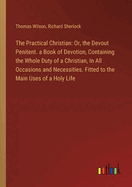 The Practical Christian: Or, the Devout Penitent. a Book of Devotion, Containing the Whole Duty of a Christian, In All Occasions and Necessities. Fitted to the Main Uses of a Holy Life