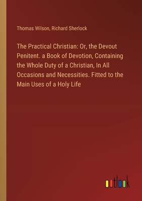 The Practical Christian: Or, the Devout Penitent. a Book of Devotion, Containing the Whole Duty of a Christian, In All Occasions and Necessities. Fitted to the Main Uses of a Holy Life - Wilson, Thomas, and Sherlock, Richard