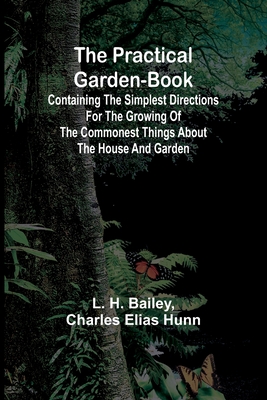 The Practical Garden-Book; Containing the Simplest Directions for the Growing of the Commonest Things about the House and Garden - H Bailey, L, and Charles Elias Hunn