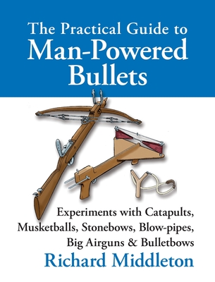 The Practical Guide to Man-powered Bullets: Experiments with Catapults, Musketballs, Stonebows, Blowpipes, Big Airguns and Bullet Bows - Middleton, Richard