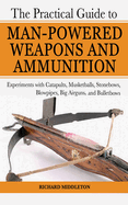 The Practical Guide to Man-Powered Weapons and Ammunition: Experiments with Catapults, Musketballs, Stonebows, Blowpipes, Big Airguns, and Bulletbows