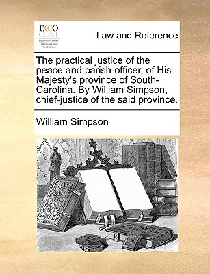 The Practical Justice of the Peace and Parish-Officer, of His Majesty's Province of South-Carolina. by William Simpson, Chief-Justice of the Said Province. - Simpson, William, Dr.