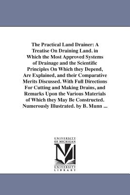 The Practical Land Drainer: A Treatise On Draining Land. in Which the Most Approved Systems of Drainage and the Scientific Principles On Which they Depend, Are Explained, and their Comparative Merits Discussed. With Full Directions For Cutting and... - Munn, B