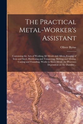 The Practical Metal-worker's Assistant: Containing the Arts of Working All Metals and Alloys, Forging of Iron and Steel, Hardening and Tempering, Melting and Mixing, Casting and Founding, Works in Sheet Metal, the Processes Dependent on the Ductility... - Byrne, Oliver