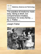 The Practice of Medicine Made Easy. Being a Short, But Comprehensive Treatise, Necessary for Every Family. ... by J. Fisher,