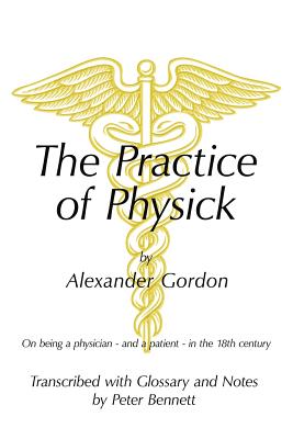 The Practice of Physick by Alexander Gordon: On Being a Physician - And a Patient - In the 18th Century - Bennett, Peter
