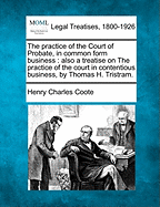 The practice of the Court of Probate, in common form business: also a treatise on The practice of the court in contentious business, by Thomas H. Tristram.