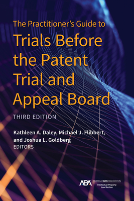 The Practitioner's Guide to Trials Before the Patent Trial and Appeal Board, Third Edition - Daley, Kathleen A (Editor), and Flibbert, Michael John (Editor), and Goldberg, Joshua L (Editor)