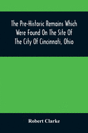 The Pre-Historic Remains Which Were Found On The Site Of The City Of Cincinnati, Ohio: With A Vindication Of The Cincinnati Tablet