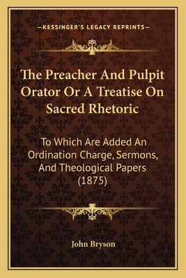 The Preacher and Pulpit Orator or a Treatise on Sacred Rhetoric: To Which Are Added an Ordination Charge, Sermons, and Theological Papers (1875) - Bryson, John