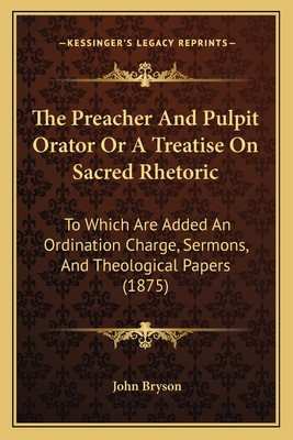 The Preacher And Pulpit Orator Or A Treatise On Sacred Rhetoric: To Which Are Added An Ordination Charge, Sermons, And Theological Papers (1875) - Bryson, John