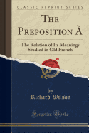 The Preposition a: The Relation of Its Meanings Studied in Old French (Classic Reprint)