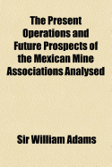 The Present Operations And Future Prospects Of The Mexican Mine Associations Analysed: By The Evidence Of Official Documents, English And Mexican, And The National Advantages Expected From Joint Stock Companies, Considered In A Letter To The Right