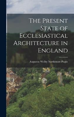 The Present State of Ecclesiastical Architecture in England - Pugin, Augustus Welby Northmore