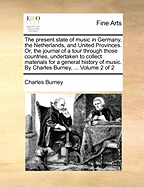The Present State of Music in Germany, the Netherlands, and United Provinces. Or, the Journal of a Tour Through Those Countries, Undertaken to Collect Materials for a General History of Music. by Charles Burney, ... Volume 2 of 2