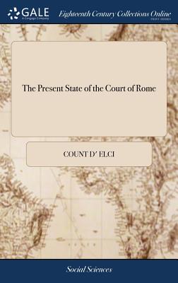 The Present State of the Court of Rome: Containing the Life and Character of the Late Pope Clement XI. ... Translated From an Italian Manuscript Never yet Publish'd - Elci, Count D'