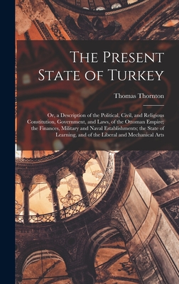The Present State of Turkey: Or, a Description of the Political, Civil, and Religious Constitution, Government, and Laws, of the Ottoman Empire; the Finances, Military and Naval Establishments; the State of Learning, and of the Liberal and Mechanical Arts - Thornton, Thomas