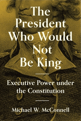 The President Who Would Not Be King: Executive Power Under the Constitution - McConnell, Michael W, and Macedo, Stephen (Preface by)