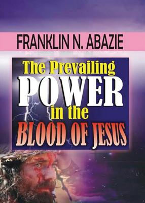 The Prevailing Power in the Blood of Jesus: Blood of Jesus - Abazie, Franklin