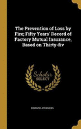The Prevention of Loss by Fire; Fifty Years' Record of Factory Mutual Insurance, Based on Thirty-fiv