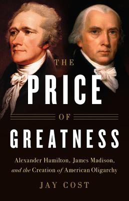 The Price of Greatness: Alexander Hamilton, James Madison, and the Creation of American Oligarchy - Cost, Jay