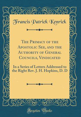 The Primacy of the Apostolic See, and the Authority of General Councils, Vindicated: In a Series of Letters Addressed to the Right Rev. J. H. Hopkins, D. D (Classic Reprint) - Kenrick, Francis Patrick