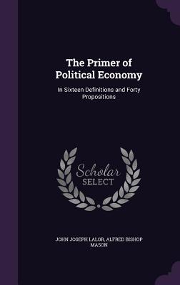 The Primer of Political Economy: In Sixteen Definitions and Forty Propositions - Lalor, John Joseph, and Mason, Alfred Bishop