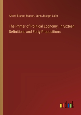 The Primer of Political Economy. In Sixteen Definitions and Forty Propositions - Mason, Alfred Bishop, and Lalor, John Joseph