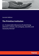The Primitive Institution: or, A seasonable discourse of catechizing: wherein is shewn, the antiquity, benefits and necessity thereof