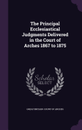 The Principal Ecclesiastical Judgments Delivered in the Court of Arches 1867 to 1875