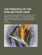 The Principle of the English Poor Laws: Illustrated and Defended, by an Historical View of Indigence in Civil Society ... to Which Are Added Observations on the State of the Indigent Poor in Ireland, and the Existing Institutions for Their Relief