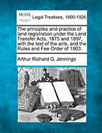 The Principles and Practice of Land Registration Under the Land Transfer Acts, 1875 and 1897, with the Text of the Acts, and the Rules and Fee Order of 1903.