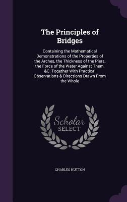 The Principles of Bridges: Containing the Mathematical Demonstrations of the Properties of the Arches, the Thickness of the Piers, the Force of the Water Against Them, &C. Together With Practical Observations & Directions Drawn From the Whole - Hutton, Charles