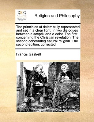 The Principles of Deism Truly Represented and Set in a Clear Light. in Two Dialogues Between a Sceptik and a Deist. the First Concerning the Christian Revelation. the Second Concerning Natural Religion. the Second Edition, Corrected - Gastrell, Francis