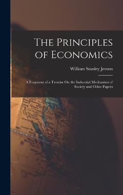 The Principles of Economics: A Fragment of a Treatise On the Industrial Mechanism of Society and Other Papers - Jevons, William Stanley