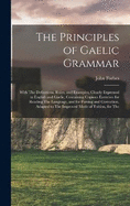 The Principles of Gaelic Grammar: With The Definitions, Rules, and Examples, Clearly Expressed in English and Gaelic, Containing Copious Exercises for Reading The Language, and for Parsing and Correction, Adapted to The Improved Mode of Tuition, for The