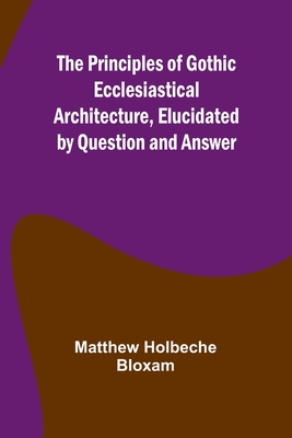 The Principles of Gothic Ecclesiastical Architecture, Elucidated by Question and Answer - Holbeche Bloxam, Matthew