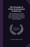 The Principles of Gothic Ecclesiastical Architecture: With an Explanation of Technical Terms, and a Centenary of Ancient Terms; Together Also With Notices of the Internal Arrangement of Churches Prior to, and the Changes Therein, in and From, the Reign