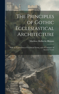 The Principles of Gothic Ecclesiastical Architecture: With an Explanation of Technical Terms, and a Centenary of Ancient Terms