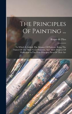 The Principles Of Painting ...: To Which Is Added, The Balance Of Painters. Being The Names Of The Most Noted Painters, And Their Degrees Of Perfection In The Four Principal Parts Of Their Art - Piles, Roger De