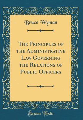 The Principles of the Administrative Law Governing the Relations of Public Officers (Classic Reprint) - Wyman, Bruce, A.M., LL.B.