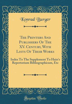 The Printers and Publishers of the XV. Century, with Lists of Their Works: Index to the Supplement to Hain's Repertorium Bibliographicum, Etc (Classic Reprint) - Burger, Konrad