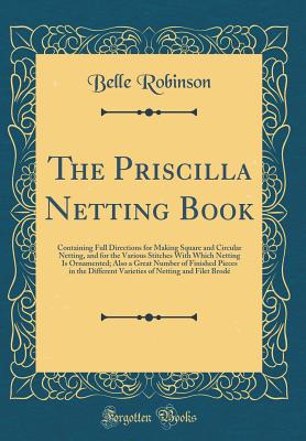 The Priscilla Netting Book: Containing Full Directions for Making Square and Circular Netting, and for the Various Stitches with Which Netting Is Ornamented; Also a Great Number of Finished Pieces in the Different Varieties of Netting and Filet Brod - Robinson, Belle