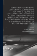 The Priscilla Netting Book, Containing Full Directions for Making Square and Circular Netting, and for the Various Stitches with Which Netting Is Ornamented, Also a Great Number of Finished Pieces in the Different Varieties of Netting and Filet Brode