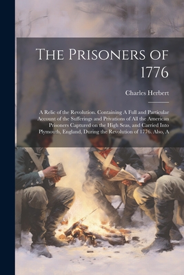 The Prisoners of 1776; A Relic of the Revolution. Containing A Full and Particular Account of the Sufferings and Privations of all the American Prisoners Captured on the High Seas, and Carried Into Plymouth, England, During the Revolution of 1776. Also, A - Herbert, Charles